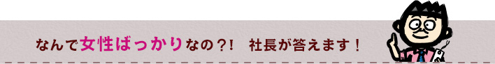 なんで女性ばっかりなの！？社長が答えます！