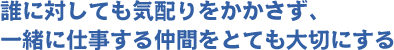 誰に対しても気配りをかかさず、一緒に仕事する仲間をとても大切にする