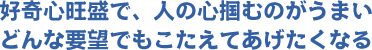 好奇心旺盛で、人の心をつかむのがうまい　どんな要望でも応えてあげたくなる