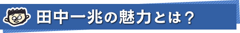 田中一兆の魅力とは？