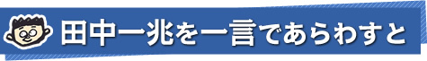 田中一兆を一言であらわすと