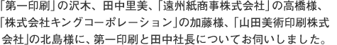 「第一印刷」の沢木、田中里美、「遠州紙商事株式会社」の高橋様、「株式会社キングコーポレーション」の加藤様、「山田美術印刷株式会社」の北島様に、第一印刷と田中社長についてお伺いしました。