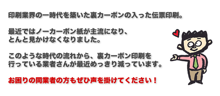 印刷業界の一時代を築いた裏カーボンの入った伝票印刷。最近ではノーカーボン紙が主流になり、とんと見かけなくなりました。このような時代の流れから、裏カーボン印刷を行っている業者さんが最近めっきり減っています。お困りの同業者の方もぜひ声を掛けてください！強い